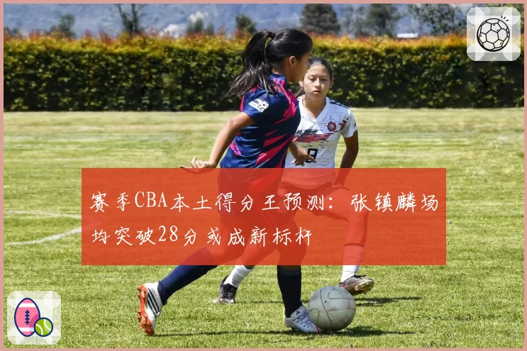 赛季CBA本土得分王预测：张镇麟场均突破28分或成新标杆