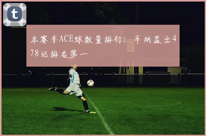 本赛季ACE球数量排行：辛纳轰出478记排名第一