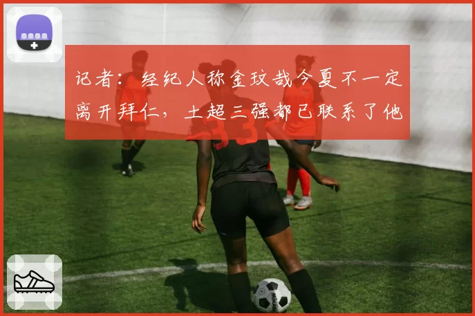 记者：经纪人称金玟哉今夏不一定离开拜仁，土超三强都已联系了他