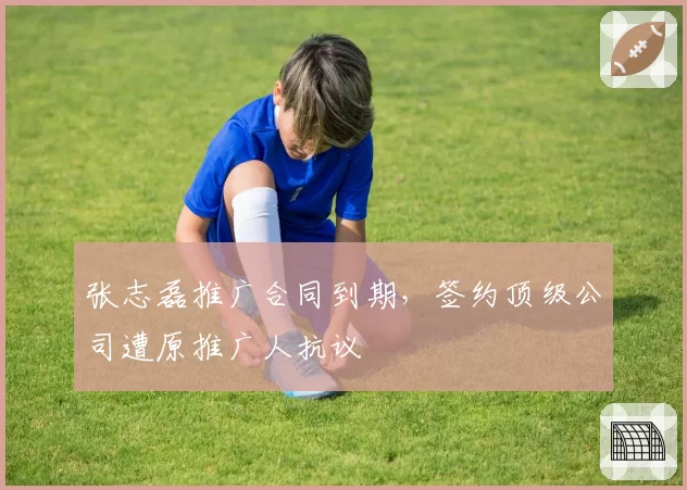 张志磊推广合同到期，签约顶级公司遭原推广人抗议