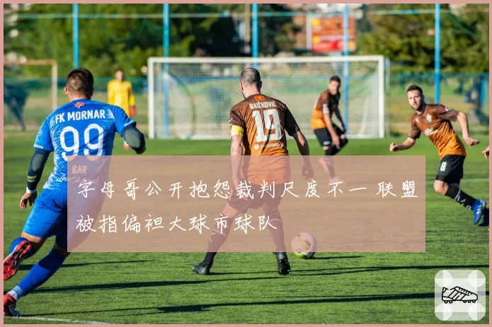 字母哥公开抱怨裁判尺度不一 联盟被指偏袒大球市球队