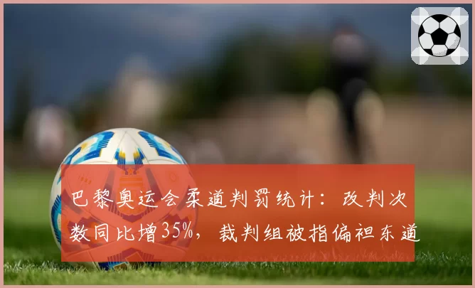 巴黎奥运会柔道判罚统计：改判次数同比增35%，裁判组被指偏袒东道主