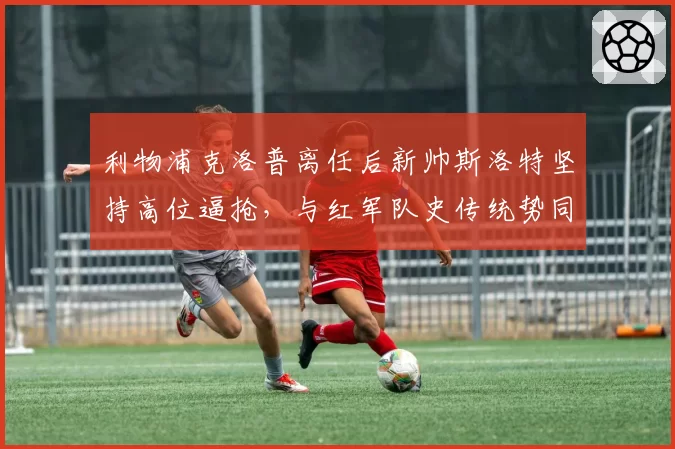 利物浦克洛普离任后新帅斯洛特坚持高位逼抢，与红军队史传统势同水火