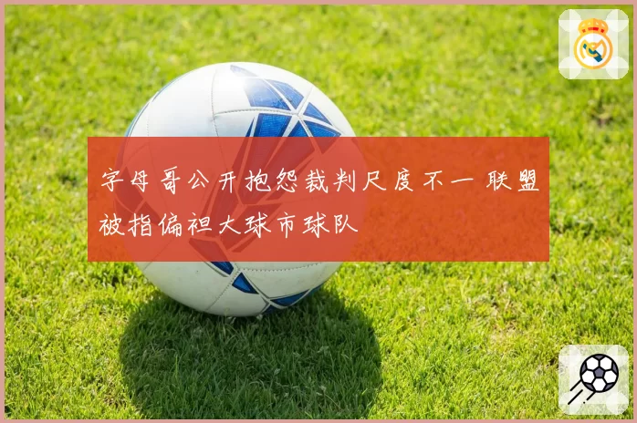 字母哥公开抱怨裁判尺度不一 联盟被指偏袒大球市球队