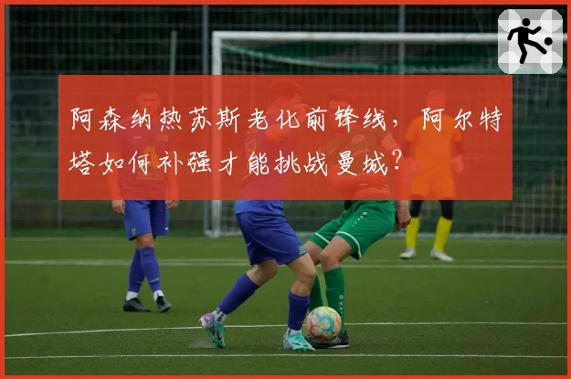 阿森纳热苏斯老化前锋线，阿尔特塔如何补强才能挑战曼城？