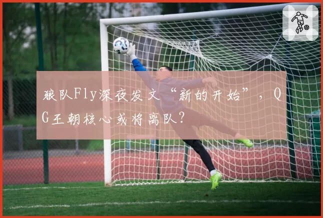 狼队Fly深夜发文“新的开始”，QG王朝核心或将离队？