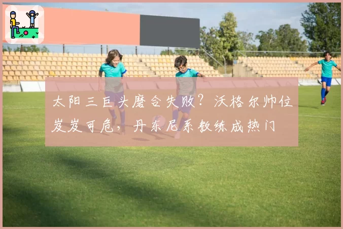 太阳三巨头磨合失败？沃格尔帅位岌岌可危，丹东尼系教练成热门